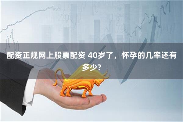 配资正规网上股票配资 40岁了，怀孕的几率还有多少?