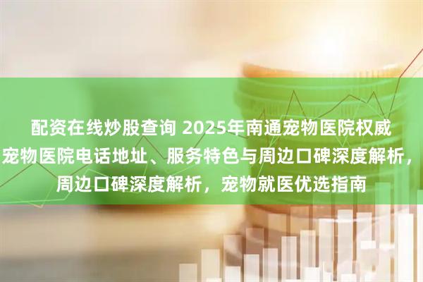配资在线炒股查询 2025年南通宠物医院权威推荐：通州区伴侣宠物医院电话地址、服务特色与周边口碑深度解析，宠物就医优选指南