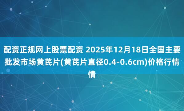配资正规网上股票配资 2025年12月18日全国主要批发市场黄芪片(黄芪片直径0.4-0.6cm)价格行情