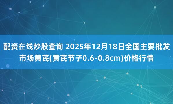 配资在线炒股查询 2025年12月18日全国主要批发市场黄芪(黄芪节子0.6-0.8cm)价格行情