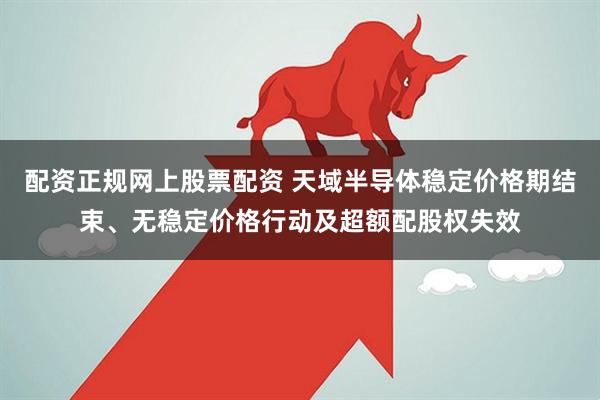 配资正规网上股票配资 天域半导体稳定价格期结束、无稳定价格行动及超额配股权失效