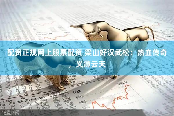 配资正规网上股票配资 梁山好汉武松：热血传奇，义薄云天