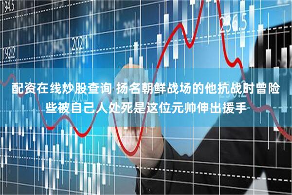 配资在线炒股查询 扬名朝鲜战场的他抗战时曾险些被自己人处死是这位元帅伸出援手