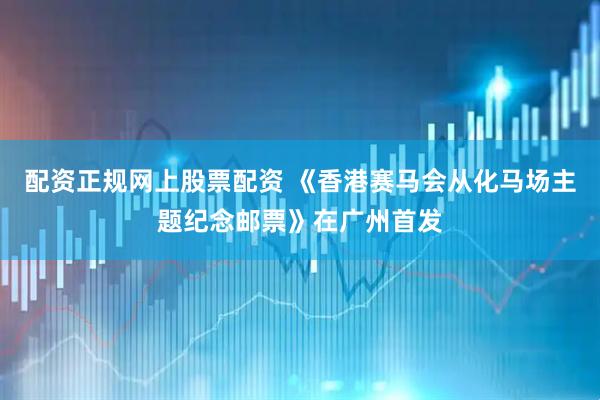 配资正规网上股票配资 《香港赛马会从化马场主题纪念邮票》在广州首发