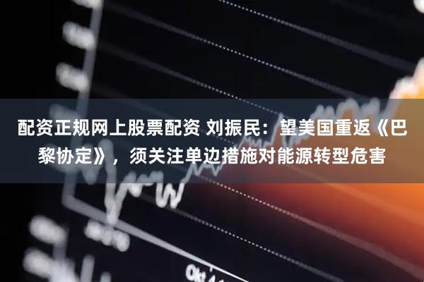 配资正规网上股票配资 刘振民：望美国重返《巴黎协定》，须关注单边措施对能源转型危害