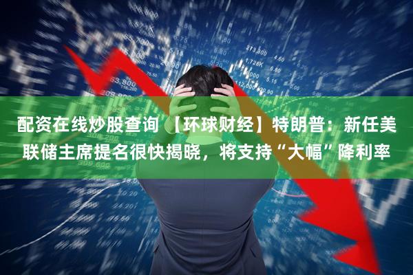 配资在线炒股查询 【环球财经】特朗普：新任美联储主席提名很快揭晓，将支持“大幅”降利率