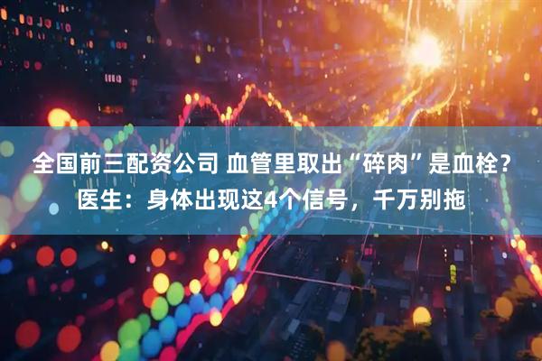 全国前三配资公司 血管里取出“碎肉”是血栓？医生：身体出现这4个信号，千万别拖