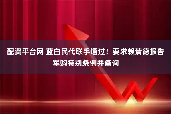 配资平台网 蓝白民代联手通过！要求赖清德报告军购特别条例并备询