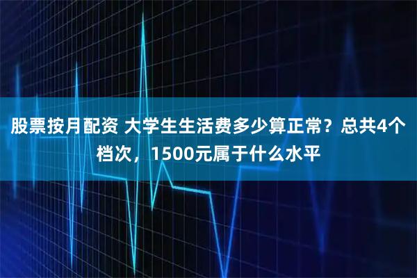 股票按月配资 大学生生活费多少算正常？总共4个档次，1500元属于什么水平