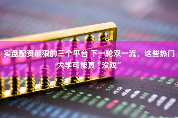 实盘配资最狠的三个平台 下一轮双一流，这些热门大学可能真“没戏”