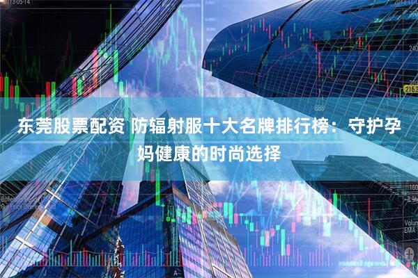 东莞股票配资 防辐射服十大名牌排行榜：守护孕妈健康的时尚选择