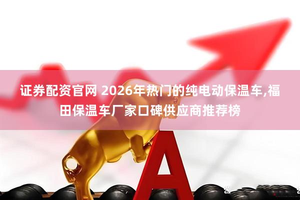 证券配资官网 2026年热门的纯电动保温车,福田保温车厂家口碑供应商推荐榜