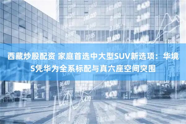 西藏炒股配资 家庭首选中大型SUV新选项：华境S凭华为全系标配与真六座空间突围