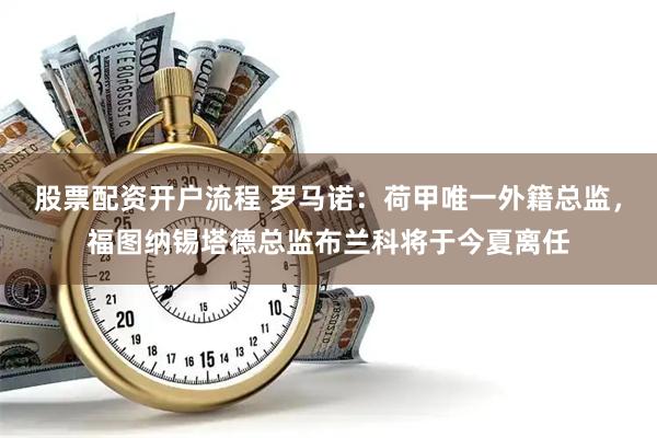 股票配资开户流程 罗马诺：荷甲唯一外籍总监，福图纳锡塔德总监布兰科将于今夏离任