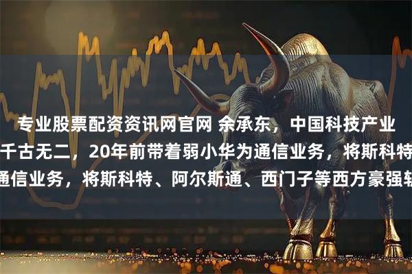 专业股票配资资讯网官网 余承东，中国科技产业最猛的男人，冬之神勇千古无二，20年前带着弱小华为通信业务，将斯科特、阿尔斯通、西门子等西方豪强斩于马下