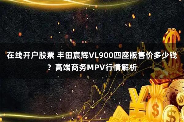 在线开户股票 丰田宸辉VL900四座版售价多少钱？高端商务MPV行情解析