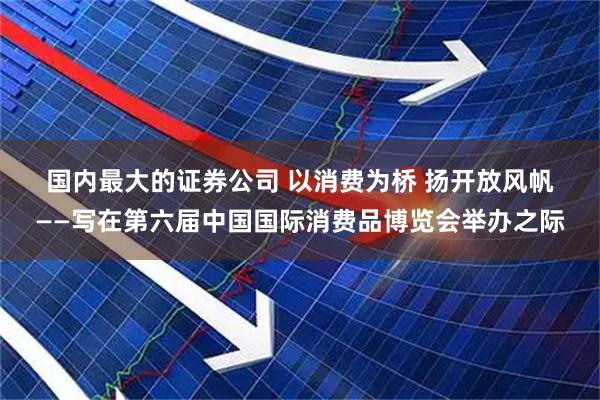 国内最大的证券公司 以消费为桥 扬开放风帆——写在第六届中国国际消费品博览会举办之际