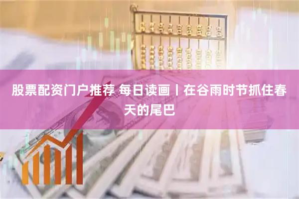股票配资门户推荐 每日读画丨在谷雨时节抓住春天的尾巴