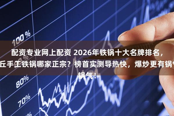 配资专业网上配资 2026年铁锅十大名牌排名，章丘手工铁锅哪家正宗？榜首实测导热快，爆炒更有锅气！