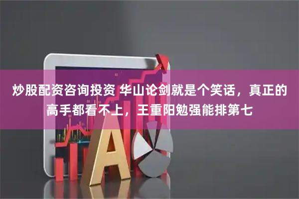 炒股配资咨询投资 华山论剑就是个笑话，真正的高手都看不上，王重阳勉强能排第七
