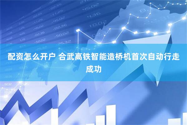 配资怎么开户 合武高铁智能造桥机首次自动行走成功