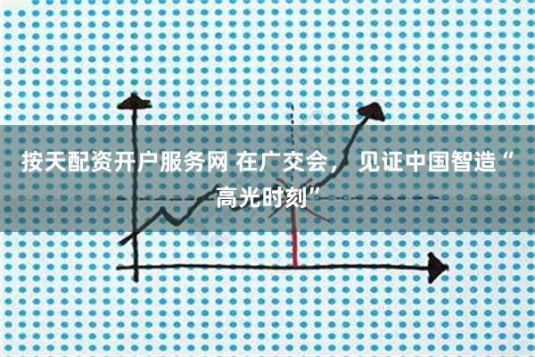 按天配资开户服务网 在广交会， 见证中国智造“高光时刻”