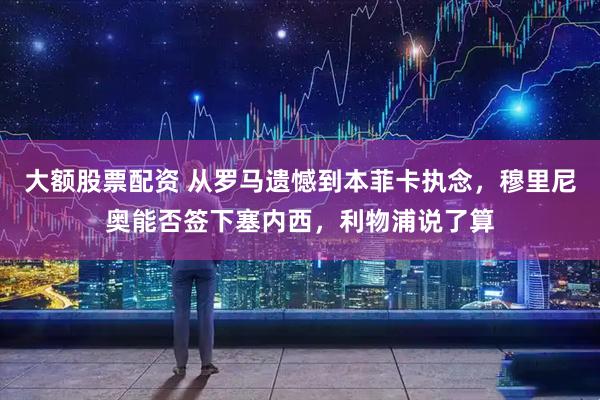 大额股票配资 从罗马遗憾到本菲卡执念，穆里尼奥能否签下塞内西，利物浦说了算