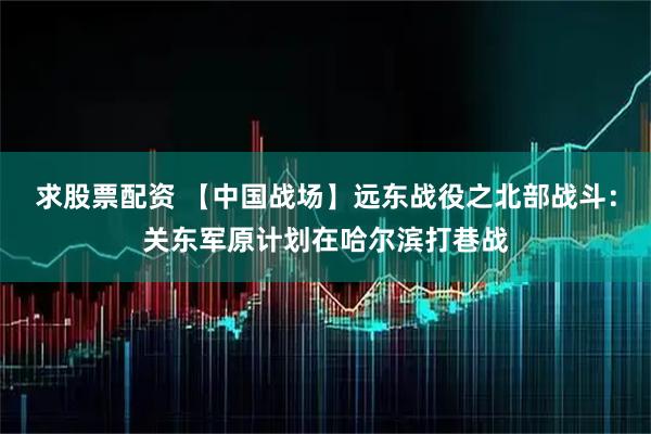 求股票配资 【中国战场】远东战役之北部战斗：关东军原计划在哈尔滨打巷战