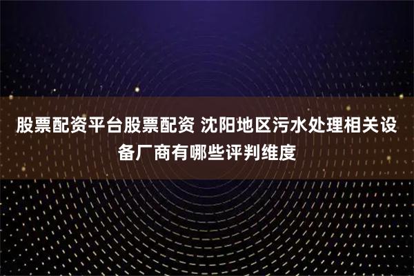 股票配资平台股票配资 沈阳地区污水处理相关设备厂商有哪些评判维度