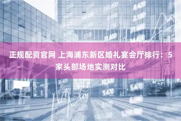 正规配资官网 上海浦东新区婚礼宴会厅排行：5家头部场地实测对比