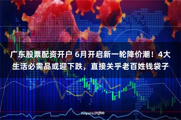 广东股票配资开户 6月开启新一轮降价潮！4大生活必需品或迎下跌，直接关乎老百姓钱袋子