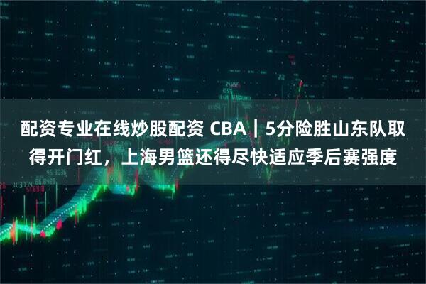 配资专业在线炒股配资 CBA｜5分险胜山东队取得开门红，上海男篮还得尽快适应季后赛强度