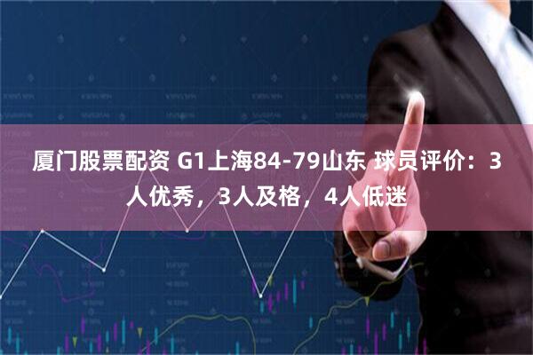 厦门股票配资 G1上海84-79山东 球员评价：3人优秀，3人及格，4人低迷