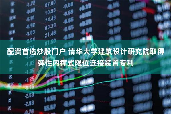 配资首选炒股门户 清华大学建筑设计研究院取得弹性内撑式限位连接装置专利