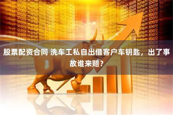 股票配资合同 洗车工私自出借客户车钥匙，出了事故谁来赔？