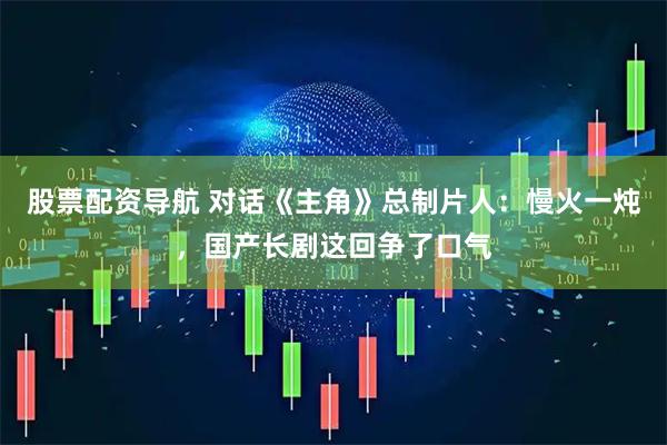股票配资导航 对话《主角》总制片人：慢火一炖，国产长剧这回争了口气