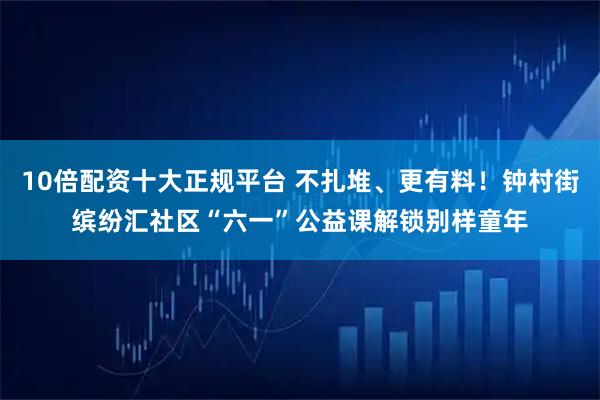 10倍配资十大正规平台 不扎堆、更有料！钟村街缤纷汇社区“六一”公益课解锁别样童年