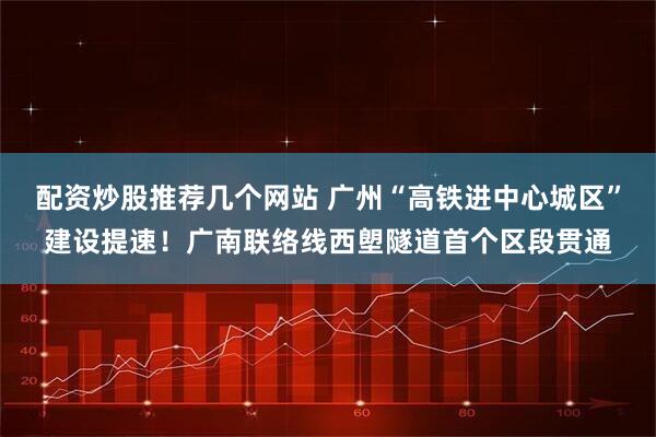 配资炒股推荐几个网站 广州“高铁进中心城区”建设提速！广南联络线西塱隧道首个区段贯通