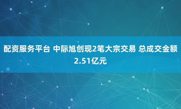 配资服务平台 中际旭创现2笔大宗交易 总成交金额2.51亿元