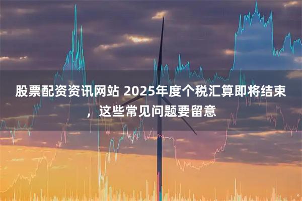股票配资资讯网站 2025年度个税汇算即将结束，这些常见问题要留意