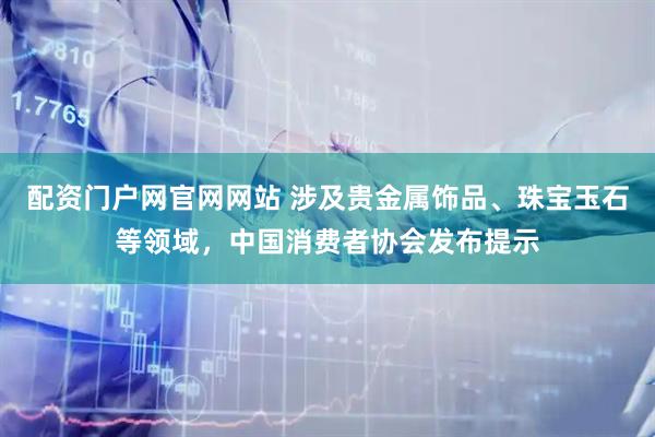 配资门户网官网网站 涉及贵金属饰品、珠宝玉石等领域，中国消费者协会发布提示