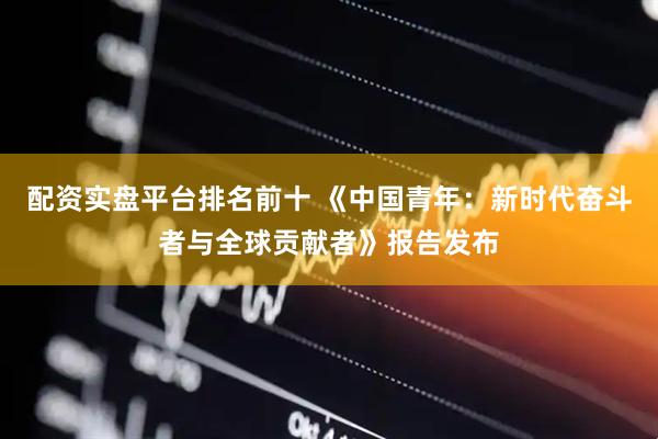 配资实盘平台排名前十 《中国青年：新时代奋斗者与全球贡献者》报告发布