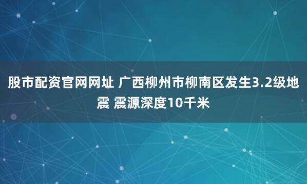 股市配资官网网址 广西柳州市柳南区发生3.2级地震 震源深度10千米