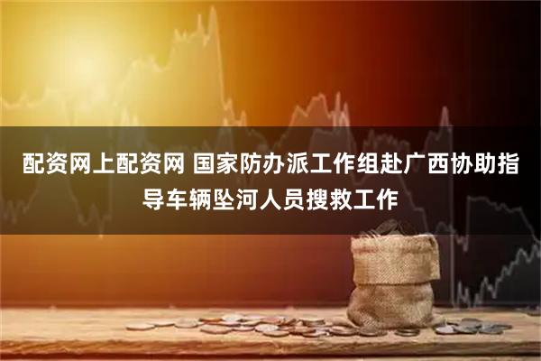 配资网上配资网 国家防办派工作组赴广西协助指导车辆坠河人员搜救工作