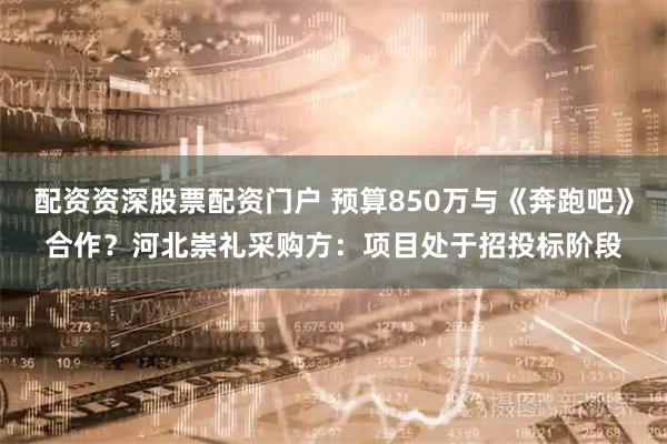 配资资深股票配资门户 预算850万与《奔跑吧》合作?河北崇礼采购方:项目处于招投标阶段