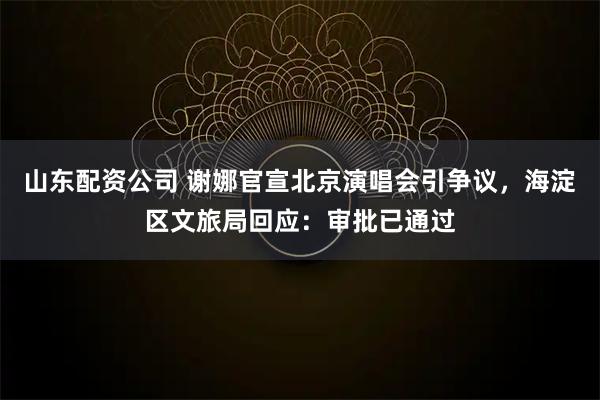 山东配资公司 谢娜官宣北京演唱会引争议，海淀区文旅局回应：审批已通过