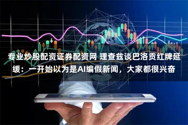 专业炒股配资证券配资网 理查兹谈巴洛贡红牌延缓：一开始以为是AI编假新闻，大家都很兴奋