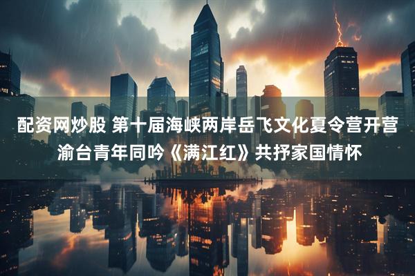 配资网炒股 第十届海峡两岸岳飞文化夏令营开营 渝台青年同吟《满江红》共抒家国情怀