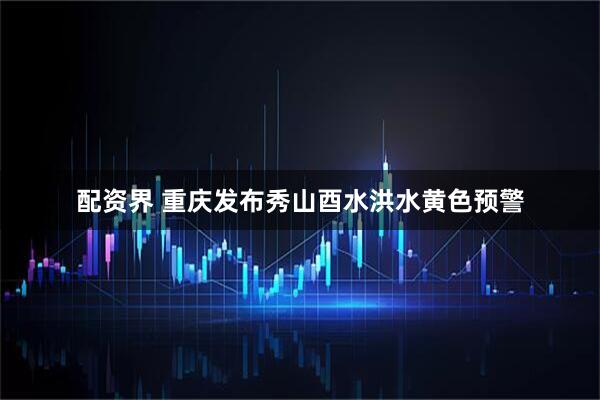 配资界 重庆发布秀山酉水洪水黄色预警